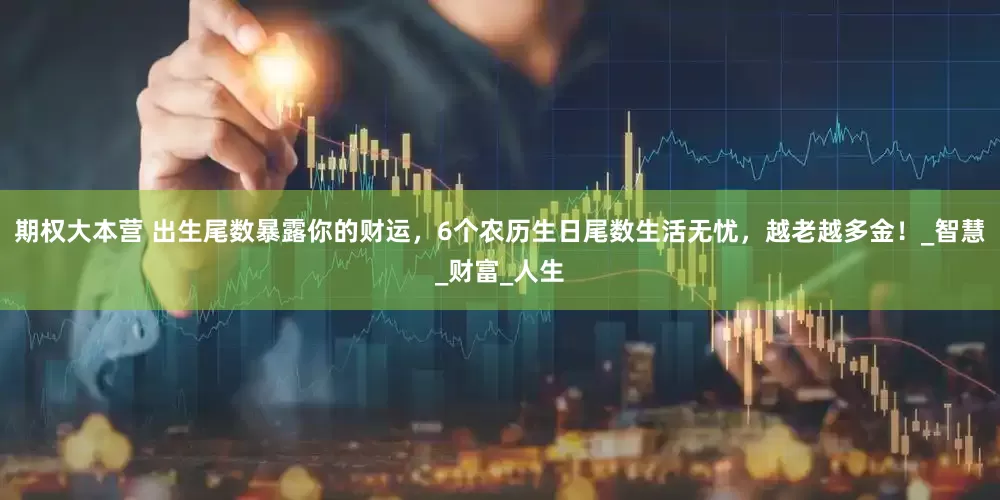 期权大本营 出生尾数暴露你的财运，6个农历生日尾数生活无忧，越老越多金！_智慧_财富_人生