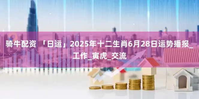 骑牛配资 「日运」2025年十二生肖6月28日运势播报_工作_寅虎_交流