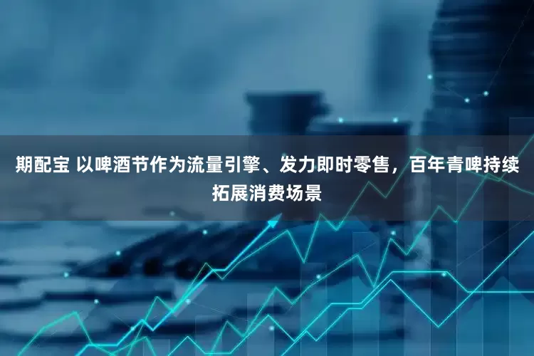 期配宝 以啤酒节作为流量引擎、发力即时零售，百年青啤持续拓展消费场景