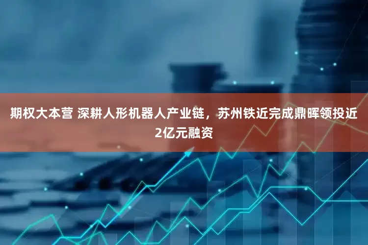 期权大本营 深耕人形机器人产业链，苏州铁近完成鼎晖领投近2亿元融资