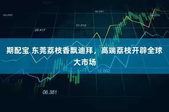 期配宝 东莞荔枝香飘迪拜，高端荔枝开辟全球大市场