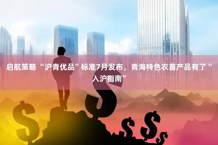 启航策略 “沪青优品”标准7月发布，青海特色农畜产品有了“入沪指南”