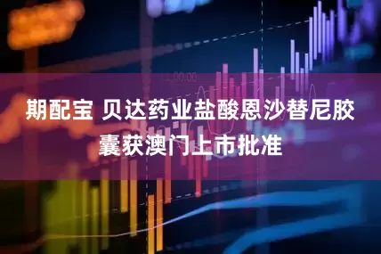 期配宝 贝达药业盐酸恩沙替尼胶囊获澳门上市批准