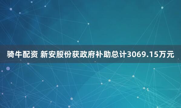 骑牛配资 新安股份获政府补助总计3069.15万元
