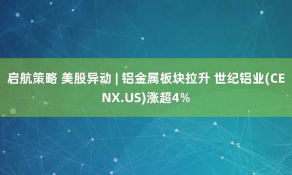 启航策略 美股异动 | 铝金属板块拉升 世纪铝业(CENX.US)涨超4%