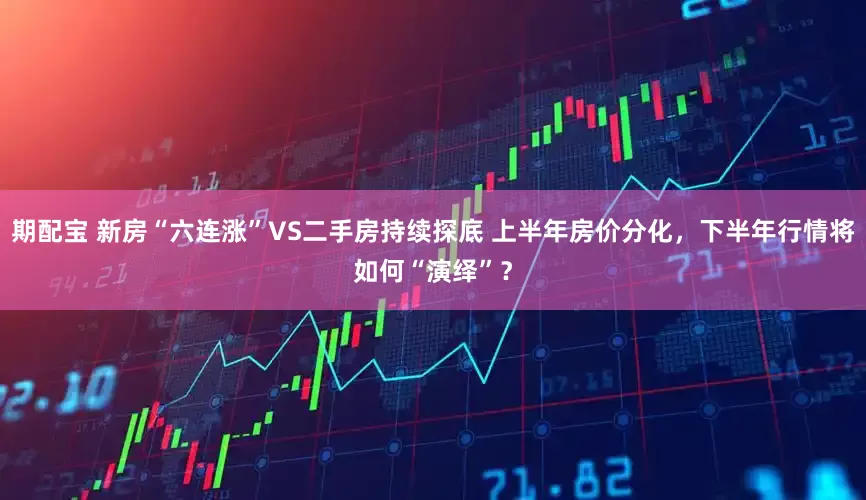 期配宝 新房“六连涨”VS二手房持续探底 上半年房价分化，下半年行情将如何“演绎”？