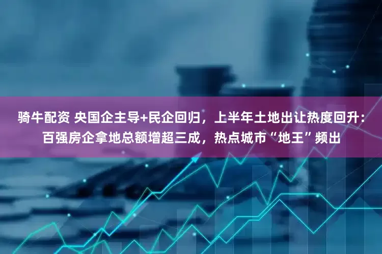 骑牛配资 央国企主导+民企回归，上半年土地出让热度回升：百强房企拿地总额增超三成，热点城市“地王”频出