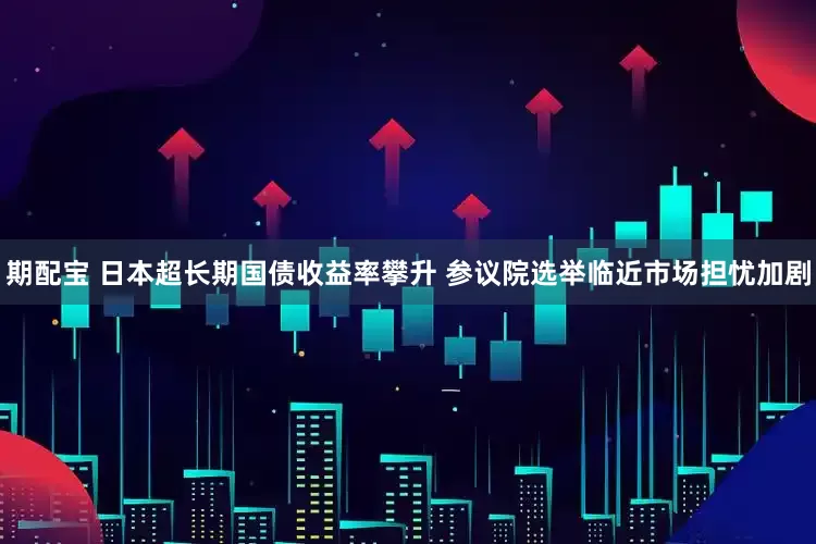 期配宝 日本超长期国债收益率攀升 参议院选举临近市场担忧加剧