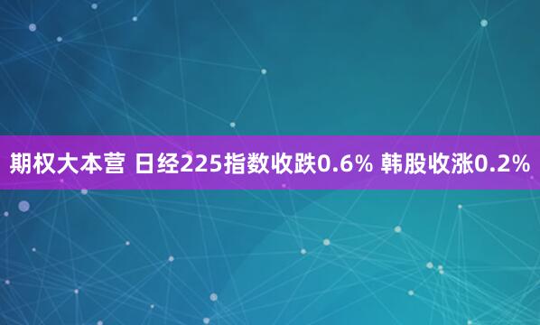 期权大本营 日经225指数收跌0.6% 韩股收涨0.2%