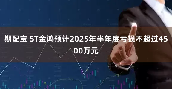 期配宝 ST金鸿预计2025年半年度亏损不超过4500万元