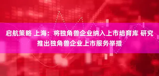 启航策略 上海：将独角兽企业纳入上市培育库 研究推出独角兽企业上市服务举措