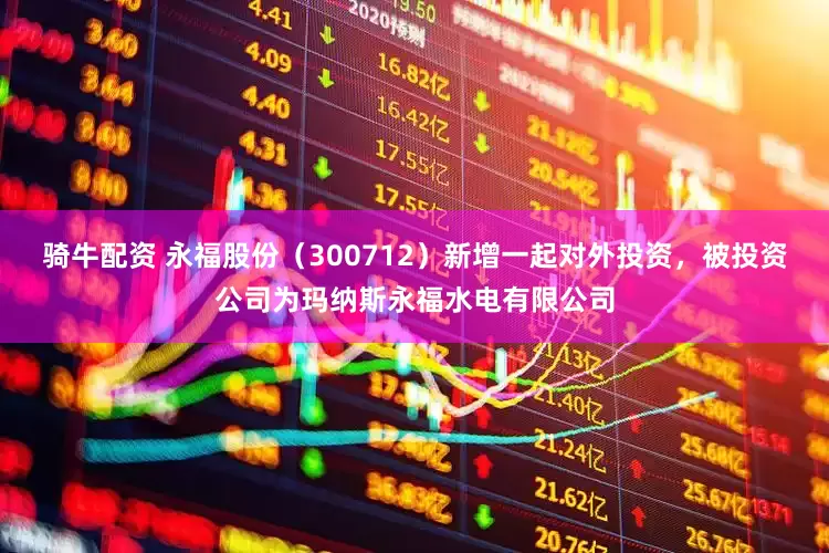 骑牛配资 永福股份（300712）新增一起对外投资，被投资公司为玛纳斯永福水电有限公司