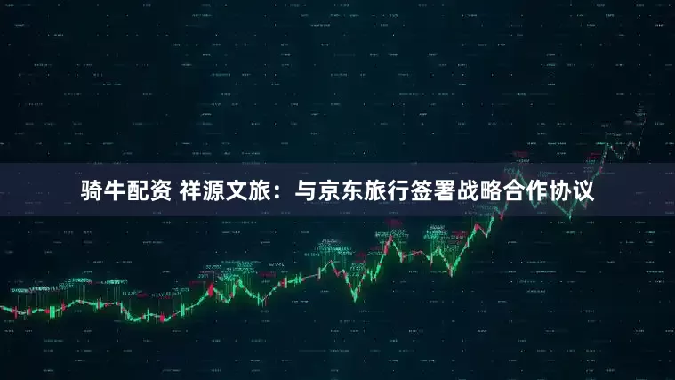 骑牛配资 祥源文旅：与京东旅行签署战略合作协议