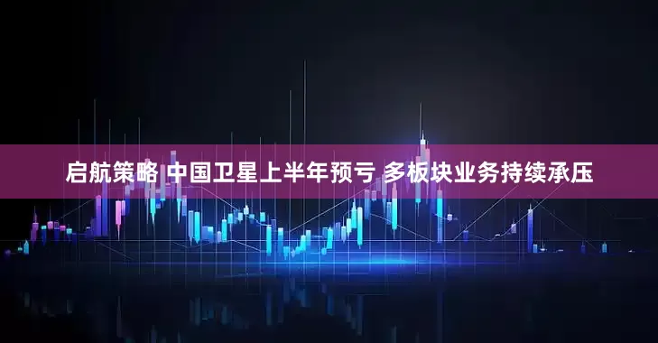 启航策略 中国卫星上半年预亏 多板块业务持续承压