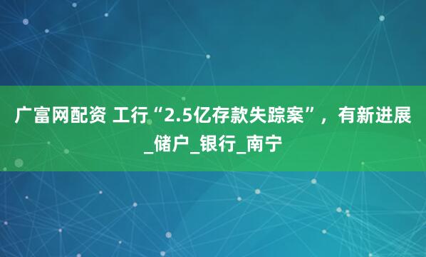 广富网配资 工行“2.5亿存款失踪案”，有新进展_储户_银行_南宁