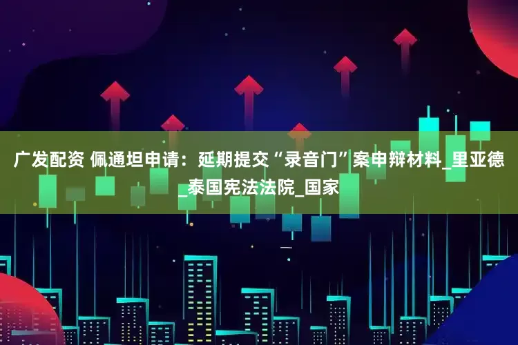 广发配资 佩通坦申请：延期提交“录音门”案申辩材料_里亚德_泰国宪法法院_国家
