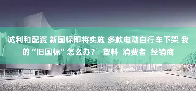 诚利和配资 新国标即将实施 多款电动自行车下架 我的“旧国标”怎么办？_塑料_消费者_经销商