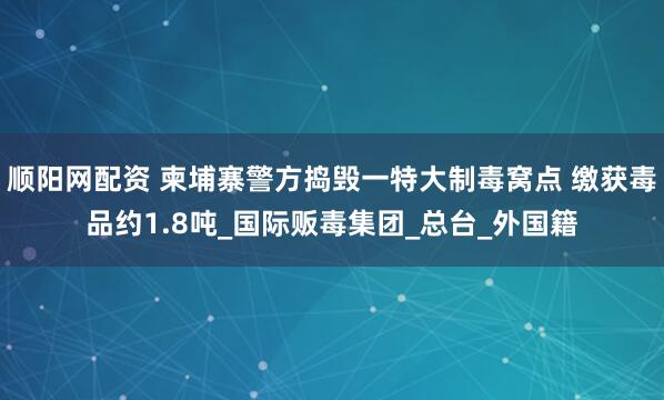 顺阳网配资 柬埔寨警方捣毁一特大制毒窝点 缴获毒品约1.8吨_国际贩毒集团_总台_外国籍