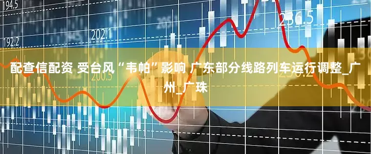 配查信配资 受台风“韦帕”影响 广东部分线路列车运行调整_广州_广珠