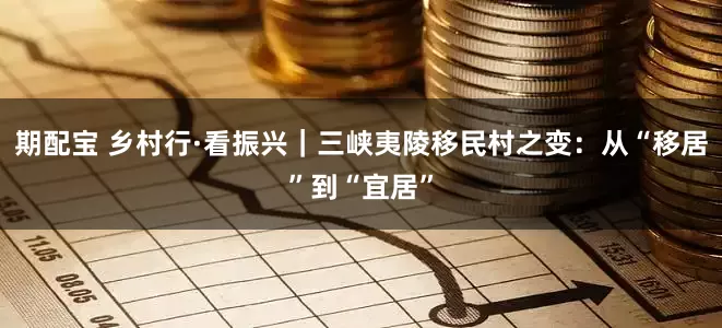 期配宝 乡村行·看振兴｜三峡夷陵移民村之变：从“移居”到“宜居”