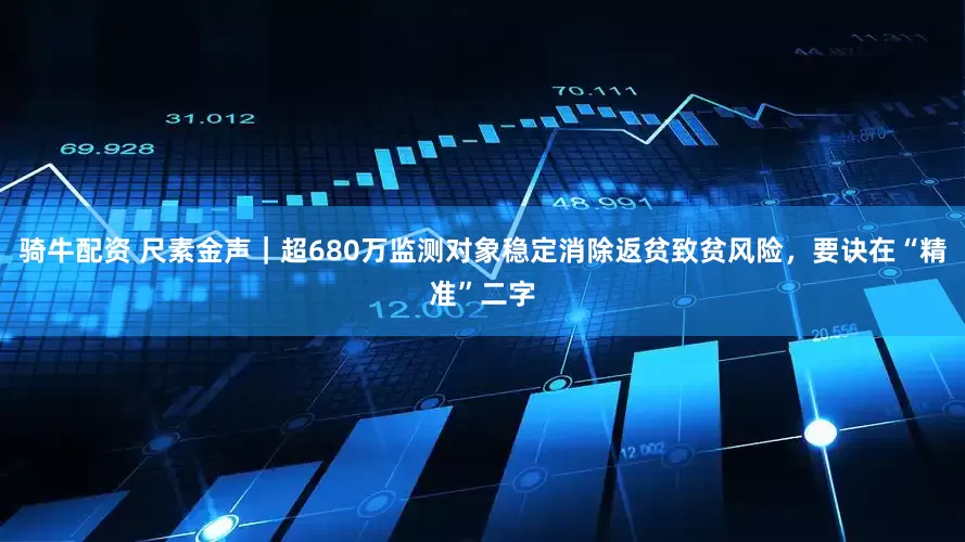 骑牛配资 尺素金声｜超680万监测对象稳定消除返贫致贫风险，要诀在“精准”二字