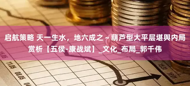 启航策略 天一生水，地六成之～葫芦型大平层堪舆内局赏析【五侯-康战斌】_文化_布局_郭千伟