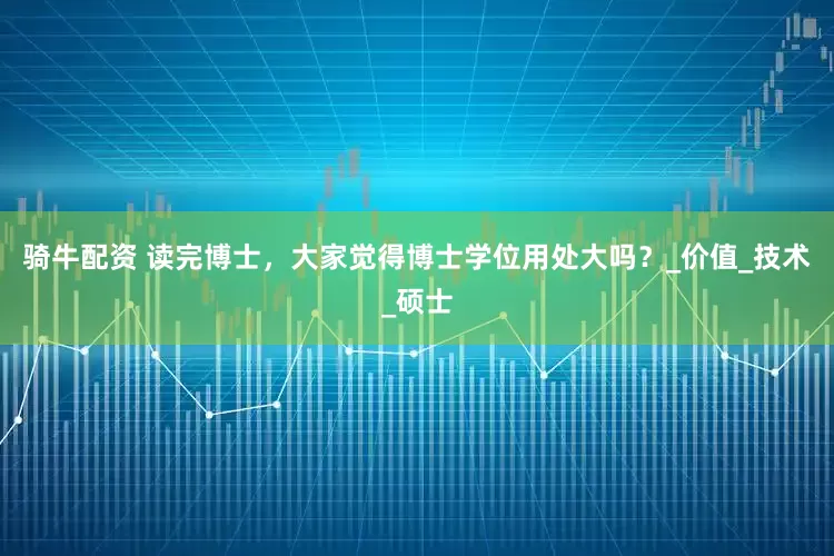 骑牛配资 读完博士，大家觉得博士学位用处大吗？_价值_技术_硕士
