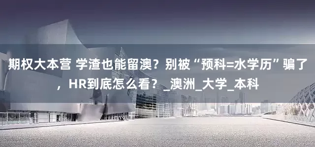 期权大本营 学渣也能留澳？别被“预科=水学历”骗了，HR到底怎么看？_澳洲_大学_本科