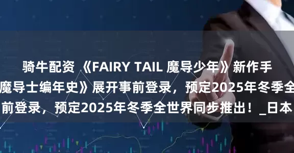 骑牛配资 《FAIRY TAIL 魔导少年》新作手机游戏《FAIRY TAIL 魔导士编年史》展开事前登录，预定2025年冬季全世界同步推出！_日本