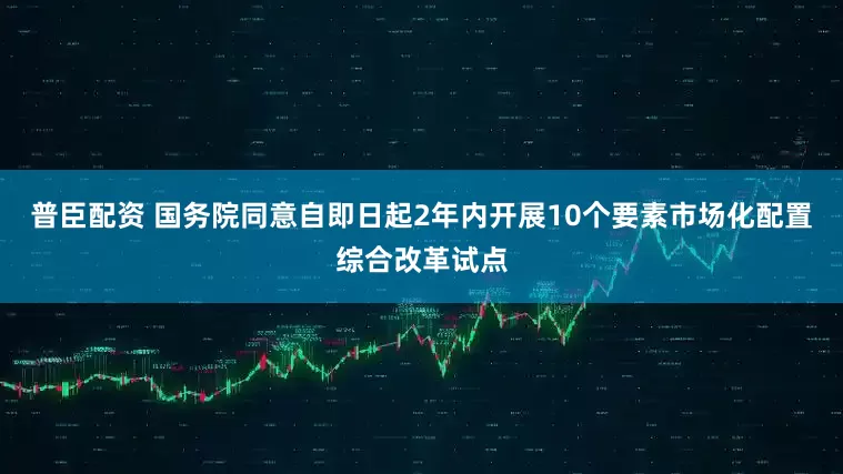 普臣配资 国务院同意自即日起2年内开展10个要素市场化配置综合改革试点