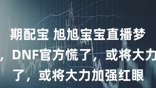 期配宝 旭旭宝宝直播梦幻西游后，DNF官方慌了，或将大力加强红眼