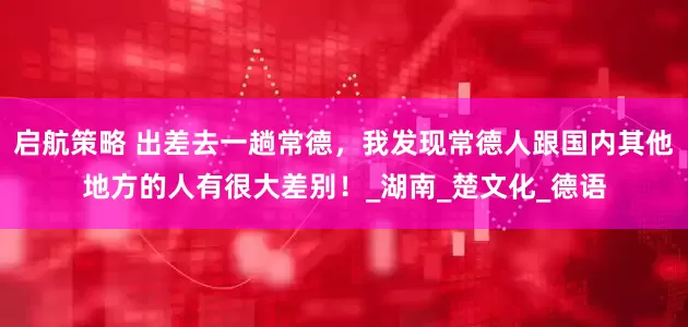 启航策略 出差去一趟常德，我发现常德人跟国内其他地方的人有很大差别！_湖南_楚文化_德语