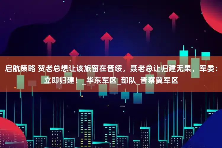 启航策略 贺老总想让该旅留在晋绥，聂老总让归建无果，军委：立即归建！_华东军区_部队_晋察冀军区