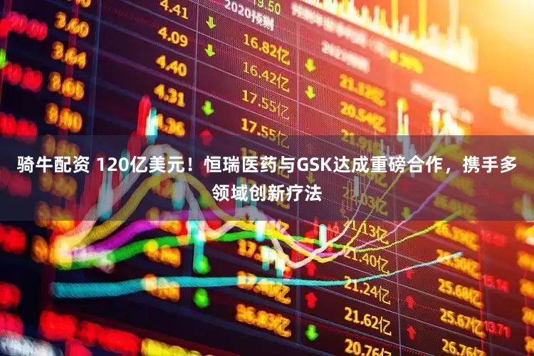 骑牛配资 120亿美元！恒瑞医药与GSK达成重磅合作，携手多领域创新疗法
