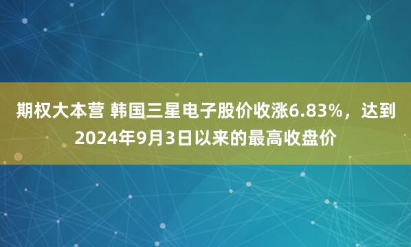 期权大本营 韩国三星电子股价收涨6.83%，达到2024年9月3日以来的最高收盘价