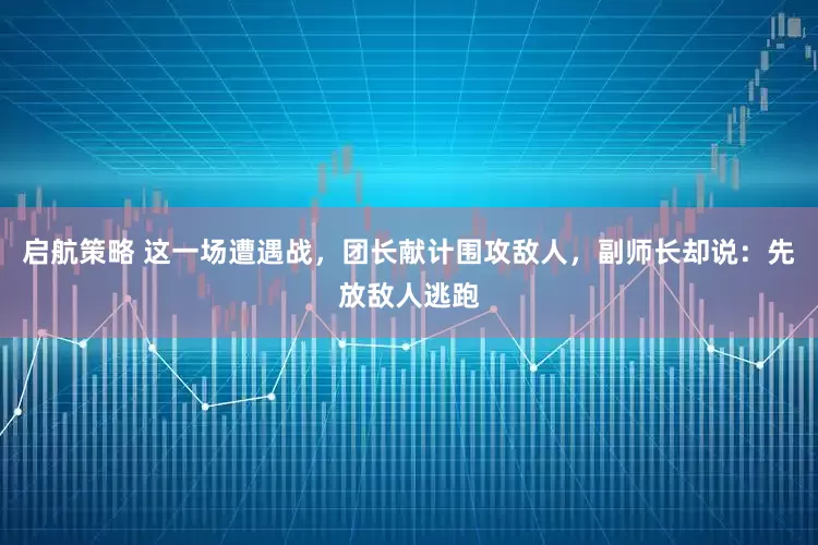 启航策略 这一场遭遇战，团长献计围攻敌人，副师长却说：先放敌人逃跑